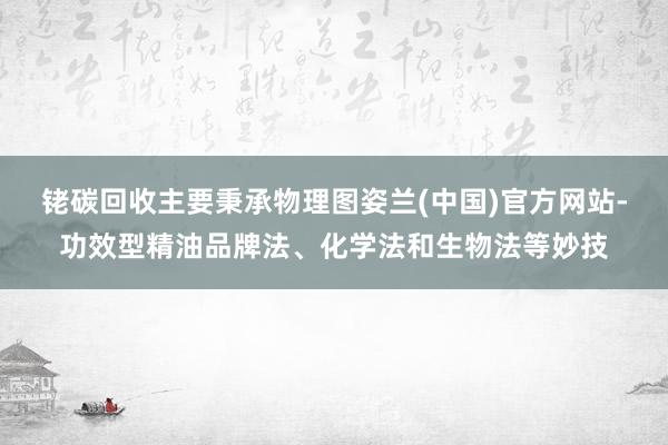 铑碳回收主要秉承物理图姿兰(中国)官方网站-功效型精油品牌法、化学法和生物法等妙技